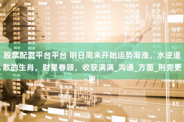 股票配资平台平台 明日周末开始运势渐涨，水逆退散的生肖，财星眷顾，收获满满_沟通_方面_刑克更