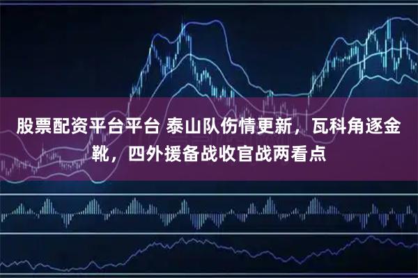 股票配资平台平台 泰山队伤情更新，瓦科角逐金靴，四外援备战收官战两看点